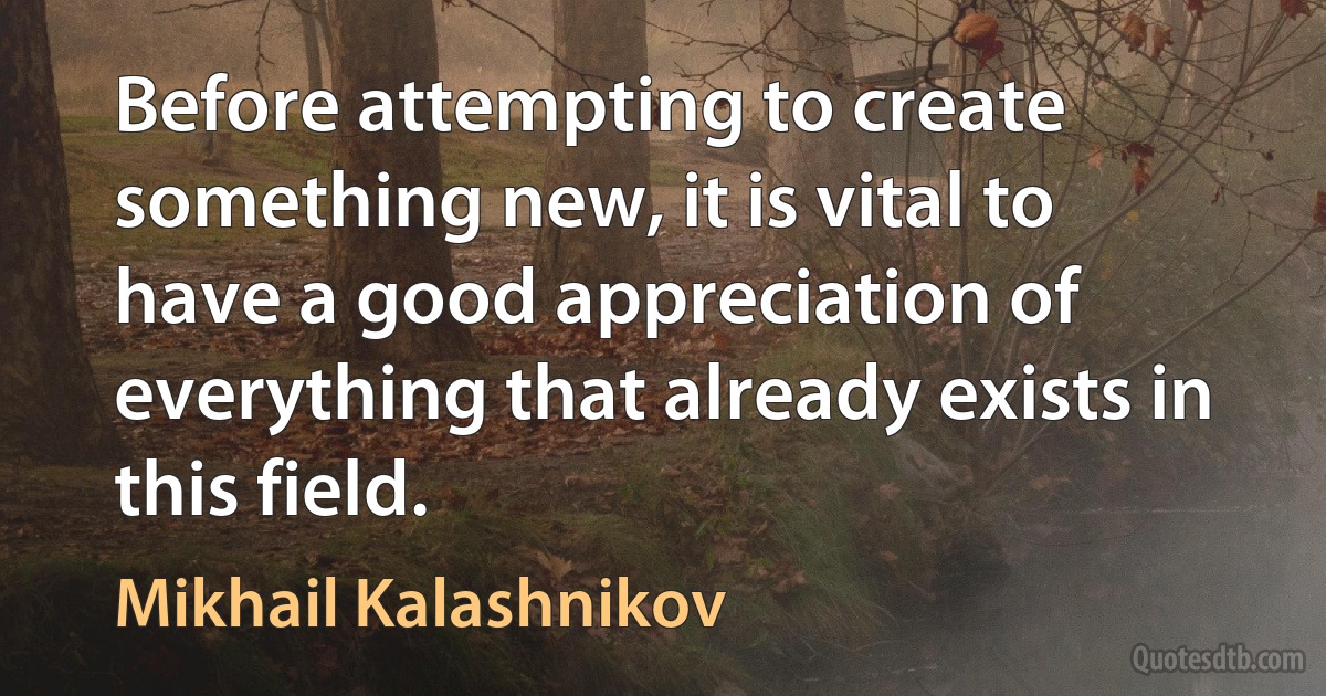 Before attempting to create something new, it is vital to have a good appreciation of everything that already exists in this field. (Mikhail Kalashnikov)