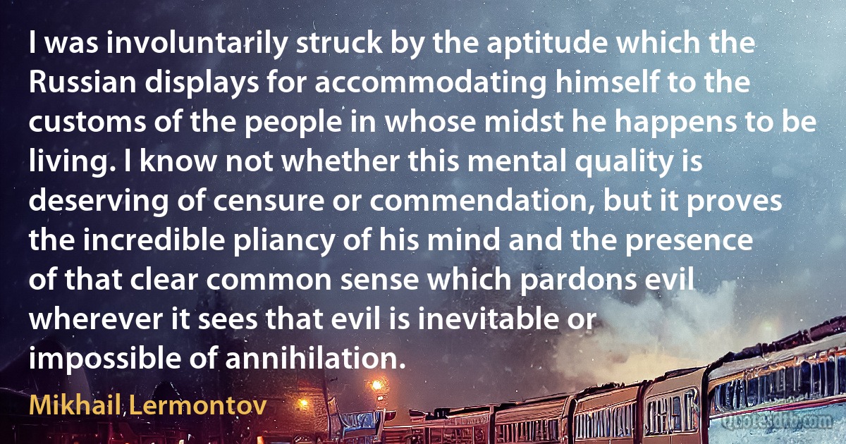 I was involuntarily struck by the aptitude which the Russian displays for accommodating himself to the customs of the people in whose midst he happens to be living. I know not whether this mental quality is deserving of censure or commendation, but it proves the incredible pliancy of his mind and the presence of that clear common sense which pardons evil wherever it sees that evil is inevitable or impossible of annihilation. (Mikhail Lermontov)