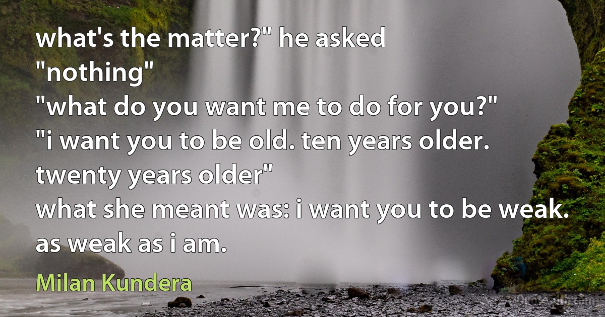 what's the matter?" he asked
"nothing"
"what do you want me to do for you?"
"i want you to be old. ten years older. twenty years older"
what she meant was: i want you to be weak. as weak as i am. (Milan Kundera)