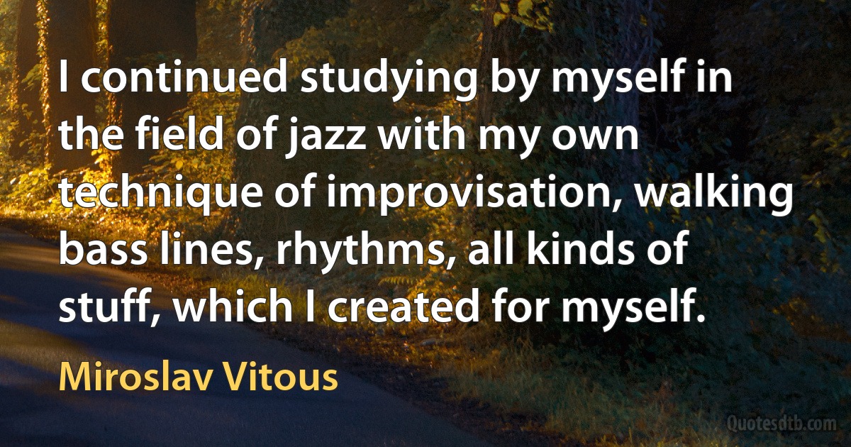 I continued studying by myself in the field of jazz with my own technique of improvisation, walking bass lines, rhythms, all kinds of stuff, which I created for myself. (Miroslav Vitous)