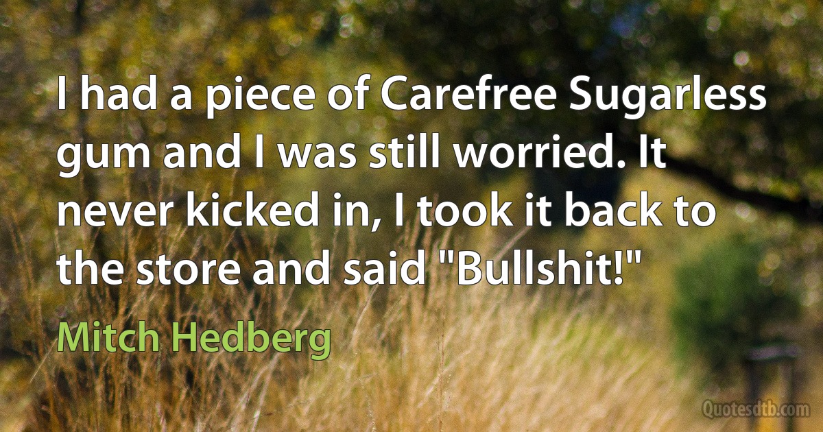 I had a piece of Carefree Sugarless gum and I was still worried. It never kicked in, I took it back to the store and said "Bullshit!" (Mitch Hedberg)