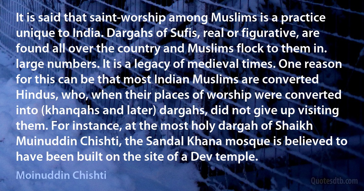 It is said that saint-worship among Muslims is a practice unique to India. Dargahs of Sufis, real or figurative, are found all over the country and Muslims flock to them in. large numbers. It is a legacy of medieval times. One reason for this can be that most Indian Muslims are converted Hindus, who, when their places of worship were converted into (khanqahs and later) dargahs, did not give up visiting them. For instance, at the most holy dargah of Shaikh Muinuddin Chishti, the Sandal Khana mosque is believed to have been built on the site of a Dev temple. (Moinuddin Chishti)