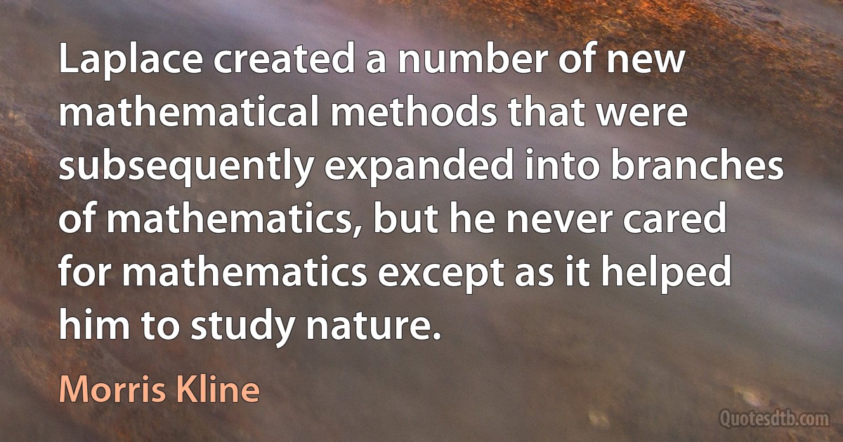 Laplace created a number of new mathematical methods that were subsequently expanded into branches of mathematics, but he never cared for mathematics except as it helped him to study nature. (Morris Kline)