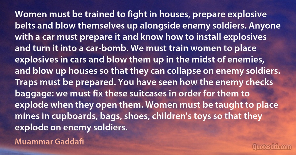 Women must be trained to fight in houses, prepare explosive belts and blow themselves up alongside enemy soldiers. Anyone with a car must prepare it and know how to install explosives and turn it into a car-bomb. We must train women to place explosives in cars and blow them up in the midst of enemies, and blow up houses so that they can collapse on enemy soldiers. Traps must be prepared. You have seen how the enemy checks baggage: we must fix these suitcases in order for them to explode when they open them. Women must be taught to place mines in cupboards, bags, shoes, children's toys so that they explode on enemy soldiers. (Muammar Gaddafi)