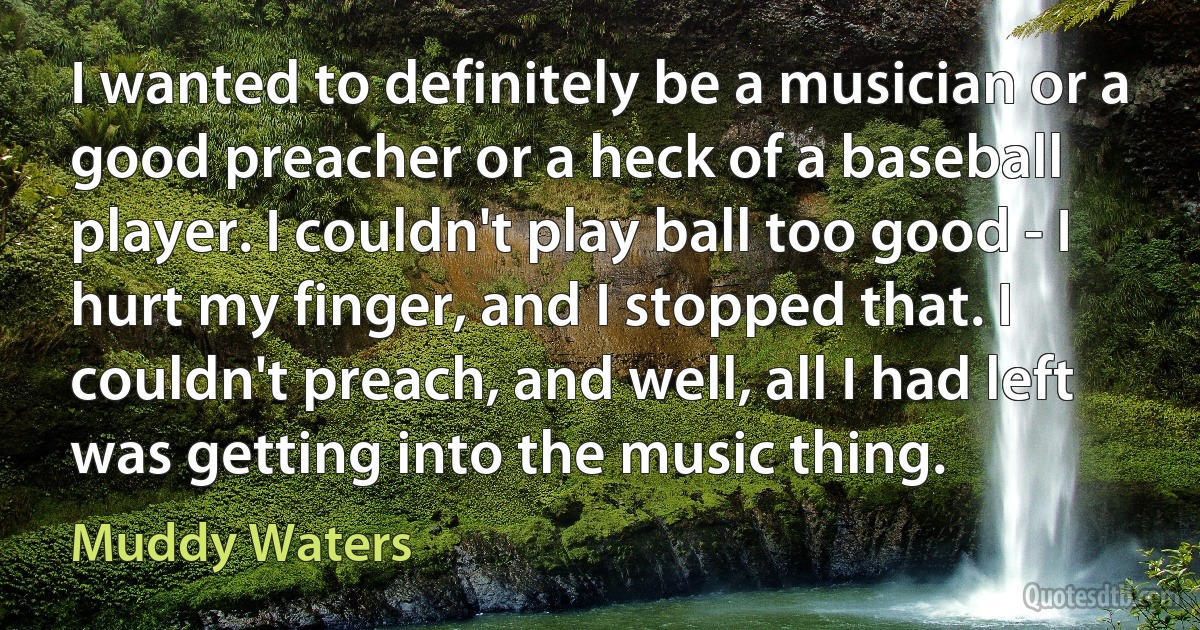 I wanted to definitely be a musician or a good preacher or a heck of a baseball player. I couldn't play ball too good - I hurt my finger, and I stopped that. I couldn't preach, and well, all I had left was getting into the music thing. (Muddy Waters)