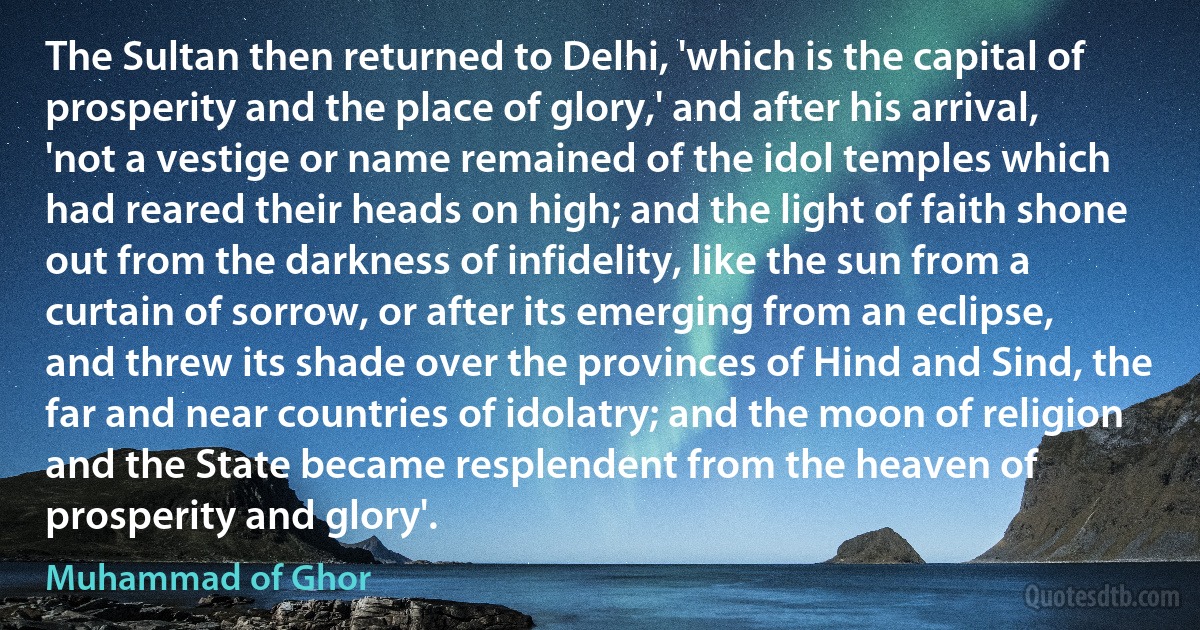 The Sultan then returned to Delhi, 'which is the capital of prosperity and the place of glory,' and after his arrival, 'not a vestige or name remained of the idol temples which had reared their heads on high; and the light of faith shone out from the darkness of infidelity, like the sun from a curtain of sorrow, or after its emerging from an eclipse, and threw its shade over the provinces of Hind and Sind, the far and near countries of idolatry; and the moon of religion and the State became resplendent from the heaven of prosperity and glory'. (Muhammad of Ghor)