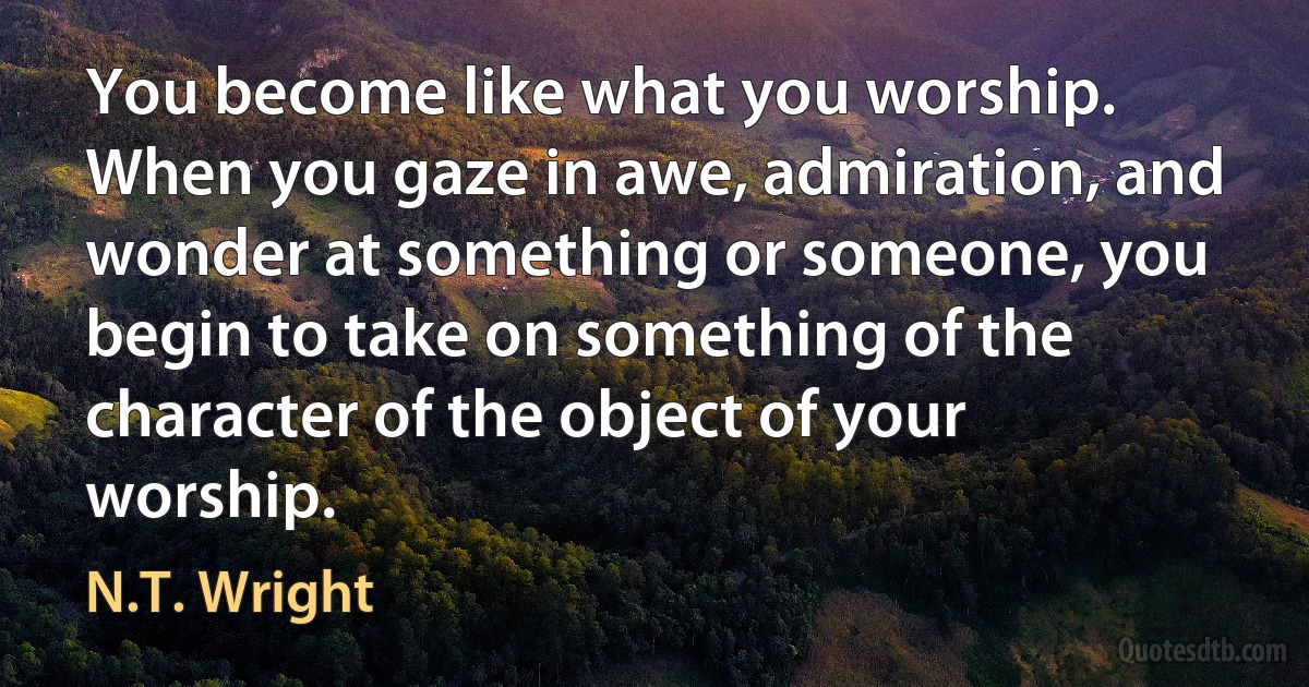 You become like what you worship. When you gaze in awe, admiration, and wonder at something or someone, you begin to take on something of the character of the object of your worship. (N.T. Wright)