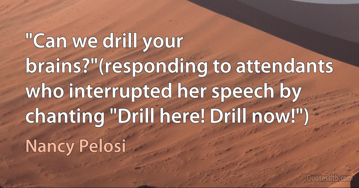 "Can we drill your brains?"(responding to attendants who interrupted her speech by chanting "Drill here! Drill now!") (Nancy Pelosi)