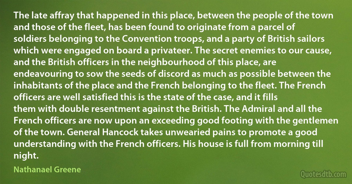 The late affray that happened in this place, between the people of the town and those of the fleet, has been found to originate from a parcel of soldiers belonging to the Convention troops, and a party of British sailors which were engaged on board a privateer. The secret enemies to our cause, and the British officers in the neighbourhood of this place, are endeavouring to sow the seeds of discord as much as possible between the inhabitants of the place and the French belonging to the fleet. The French officers are well satisfied this is the state of the case, and it fills them with double resentment against the British. The Admiral and all the French officers are now upon an exceeding good footing with the gentlemen of the town. General Hancock takes unwearied pains to promote a good understanding with the French officers. His house is full from morning till night. (Nathanael Greene)