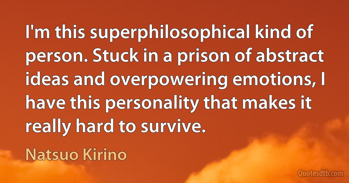 I'm this superphilosophical kind of person. Stuck in a prison of abstract ideas and overpowering emotions, I have this personality that makes it really hard to survive. (Natsuo Kirino)