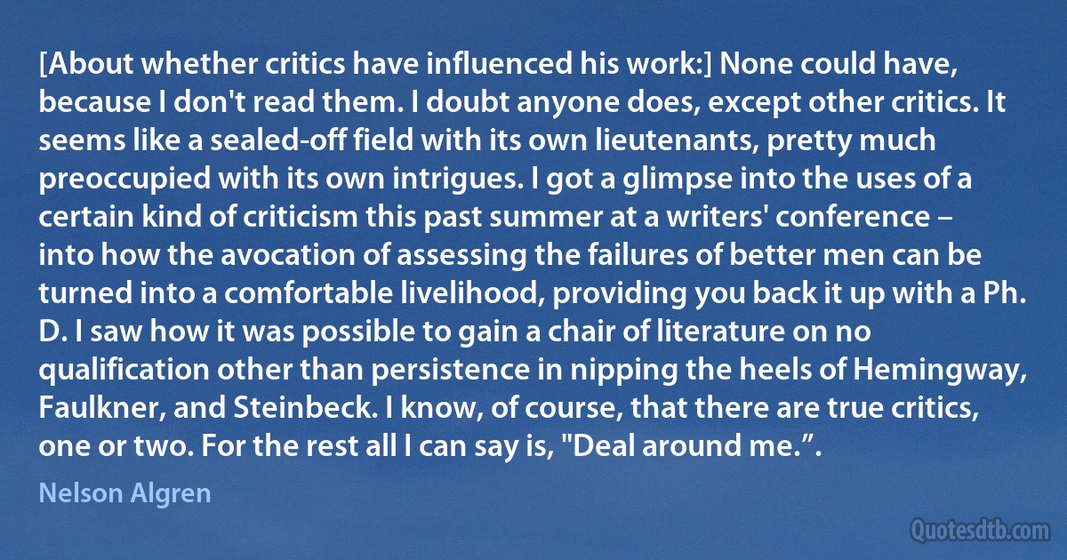 [About whether critics have influenced his work:] None could have, because I don't read them. I doubt anyone does, except other critics. It seems like a sealed-off field with its own lieutenants, pretty much preoccupied with its own intrigues. I got a glimpse into the uses of a certain kind of criticism this past summer at a writers' conference – into how the avocation of assessing the failures of better men can be turned into a comfortable livelihood, providing you back it up with a Ph. D. I saw how it was possible to gain a chair of literature on no qualification other than persistence in nipping the heels of Hemingway, Faulkner, and Steinbeck. I know, of course, that there are true critics, one or two. For the rest all I can say is, "Deal around me.”. (Nelson Algren)