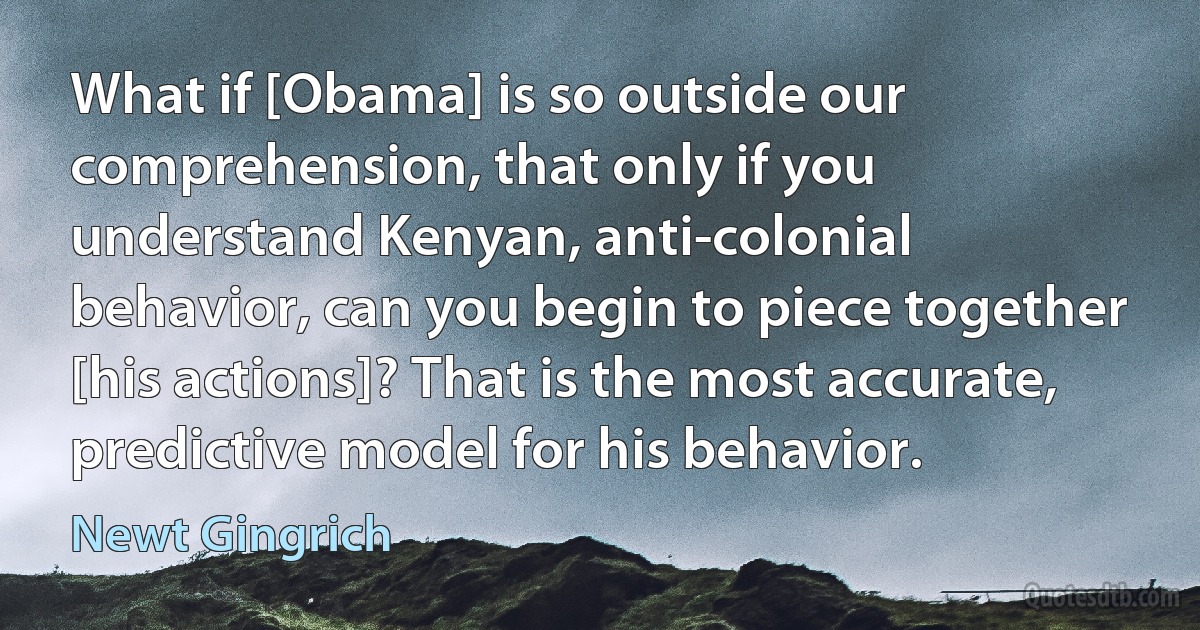 What if [Obama] is so outside our comprehension, that only if you understand Kenyan, anti-colonial behavior, can you begin to piece together [his actions]? That is the most accurate, predictive model for his behavior. (Newt Gingrich)