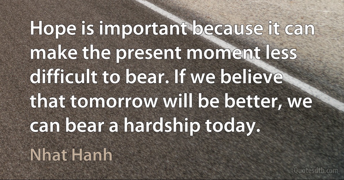 Hope is important because it can make the present moment less difficult to bear. If we believe that tomorrow will be better, we can bear a hardship today. (Nhat Hanh)