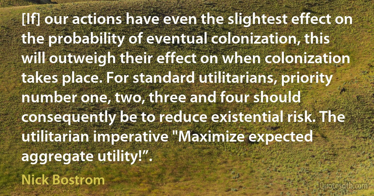 [If] our actions have even the slightest effect on the probability of eventual colonization, this will outweigh their effect on when colonization takes place. For standard utilitarians, priority number one, two, three and four should consequently be to reduce existential risk. The utilitarian imperative "Maximize expected aggregate utility!”. (Nick Bostrom)