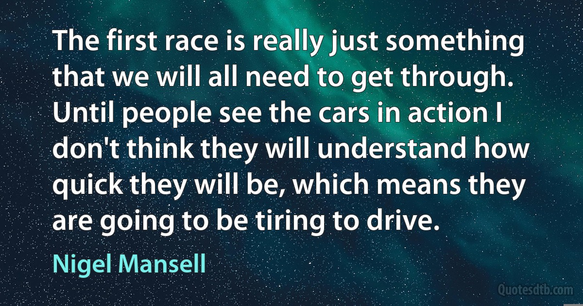 The first race is really just something that we will all need to get through. Until people see the cars in action I don't think they will understand how quick they will be, which means they are going to be tiring to drive. (Nigel Mansell)