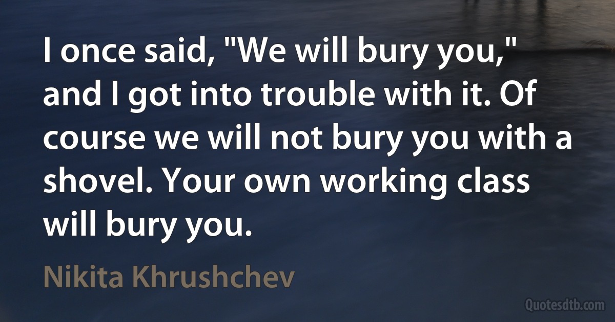 I once said, "We will bury you," and I got into trouble with it. Of course we will not bury you with a shovel. Your own working class will bury you. (Nikita Khrushchev)