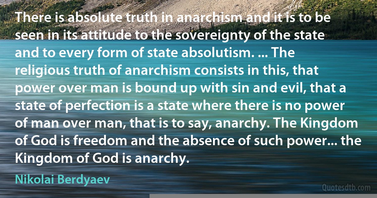 There is absolute truth in anarchism and it is to be seen in its attitude to the sovereignty of the state and to every form of state absolutism. ... The religious truth of anarchism consists in this, that power over man is bound up with sin and evil, that a state of perfection is a state where there is no power of man over man, that is to say, anarchy. The Kingdom of God is freedom and the absence of such power... the Kingdom of God is anarchy. (Nikolai Berdyaev)