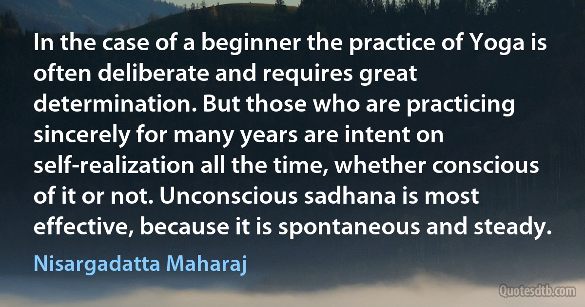 In the case of a beginner the practice of Yoga is often deliberate and requires great determination. But those who are practicing sincerely for many years are intent on self-realization all the time, whether conscious of it or not. Unconscious sadhana is most effective, because it is spontaneous and steady. (Nisargadatta Maharaj)