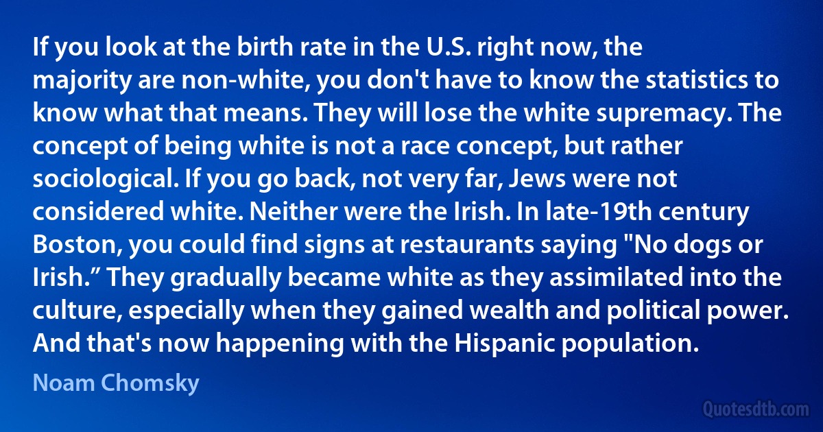 If you look at the birth rate in the U.S. right now, the majority are non-white, you don't have to know the statistics to know what that means. They will lose the white supremacy. The concept of being white is not a race concept, but rather sociological. If you go back, not very far, Jews were not considered white. Neither were the Irish. In late-19th century Boston, you could find signs at restaurants saying "No dogs or Irish.” They gradually became white as they assimilated into the culture, especially when they gained wealth and political power. And that's now happening with the Hispanic population. (Noam Chomsky)