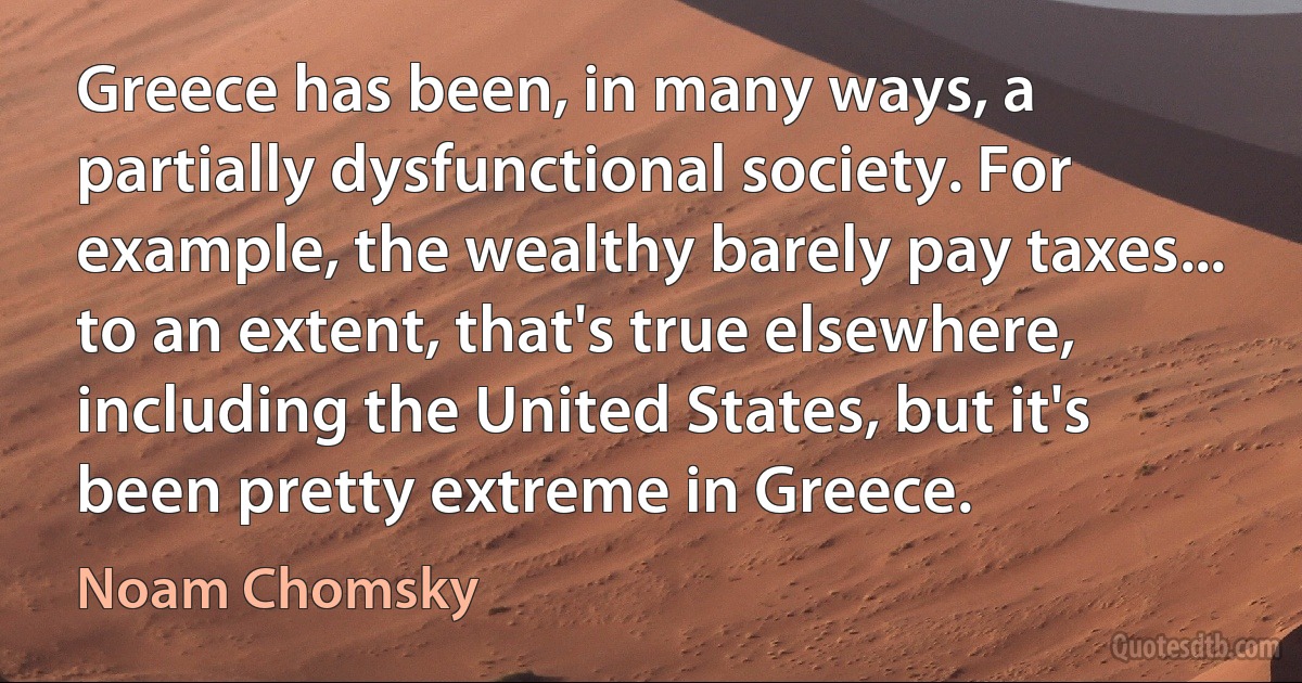 Greece has been, in many ways, a partially dysfunctional society. For example, the wealthy barely pay taxes... to an extent, that's true elsewhere, including the United States, but it's been pretty extreme in Greece. (Noam Chomsky)