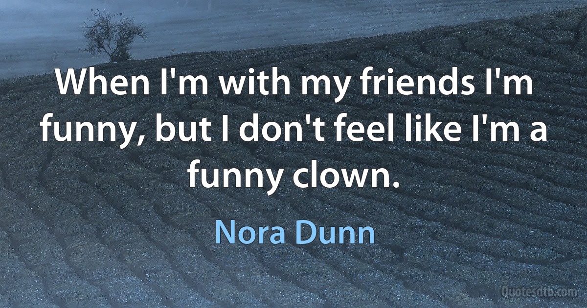 When I'm with my friends I'm funny, but I don't feel like I'm a funny clown. (Nora Dunn)