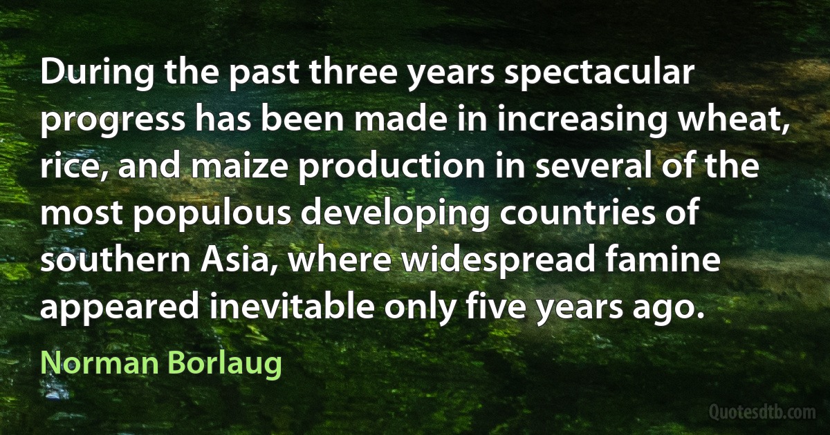 During the past three years spectacular progress has been made in increasing wheat, rice, and maize production in several of the most populous developing countries of southern Asia, where widespread famine appeared inevitable only five years ago. (Norman Borlaug)