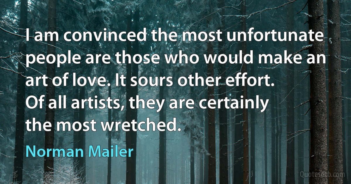 I am convinced the most unfortunate people are those who would make an art of love. It sours other effort. Of all artists, they are certainly the most wretched. (Norman Mailer)