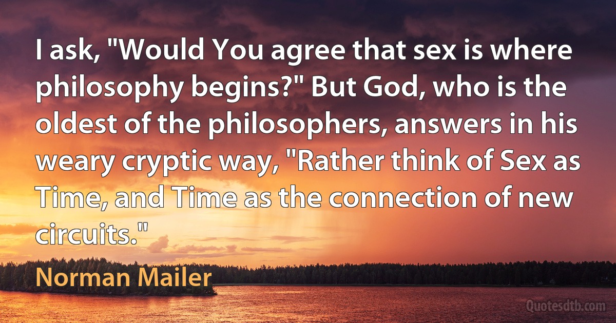 I ask, "Would You agree that sex is where philosophy begins?" But God, who is the oldest of the philosophers, answers in his weary cryptic way, "Rather think of Sex as Time, and Time as the connection of new circuits." (Norman Mailer)