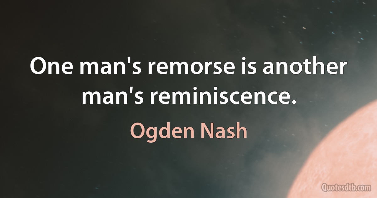 One man's remorse is another man's reminiscence. (Ogden Nash)