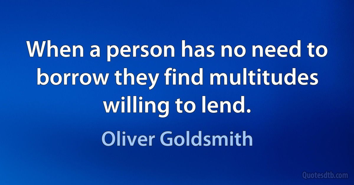 When a person has no need to borrow they find multitudes willing to lend. (Oliver Goldsmith)