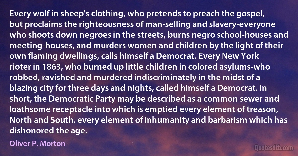 Every wolf in sheep's clothing, who pretends to preach the gospel, but proclaims the righteousness of man-selling and slavery-everyone who shoots down negroes in the streets, burns negro school-houses and meeting-houses, and murders women and children by the light of their own flaming dwellings, calls himself a Democrat. Every New York rioter in 1863, who burned up little children in colored asylums-who robbed, ravished and murdered indiscriminately in the midst of a blazing city for three days and nights, called himself a Democrat. In short, the Democratic Party may be described as a common sewer and loathsome receptacle into which is emptied every element of treason, North and South, every element of inhumanity and barbarism which has dishonored the age. (Oliver P. Morton)