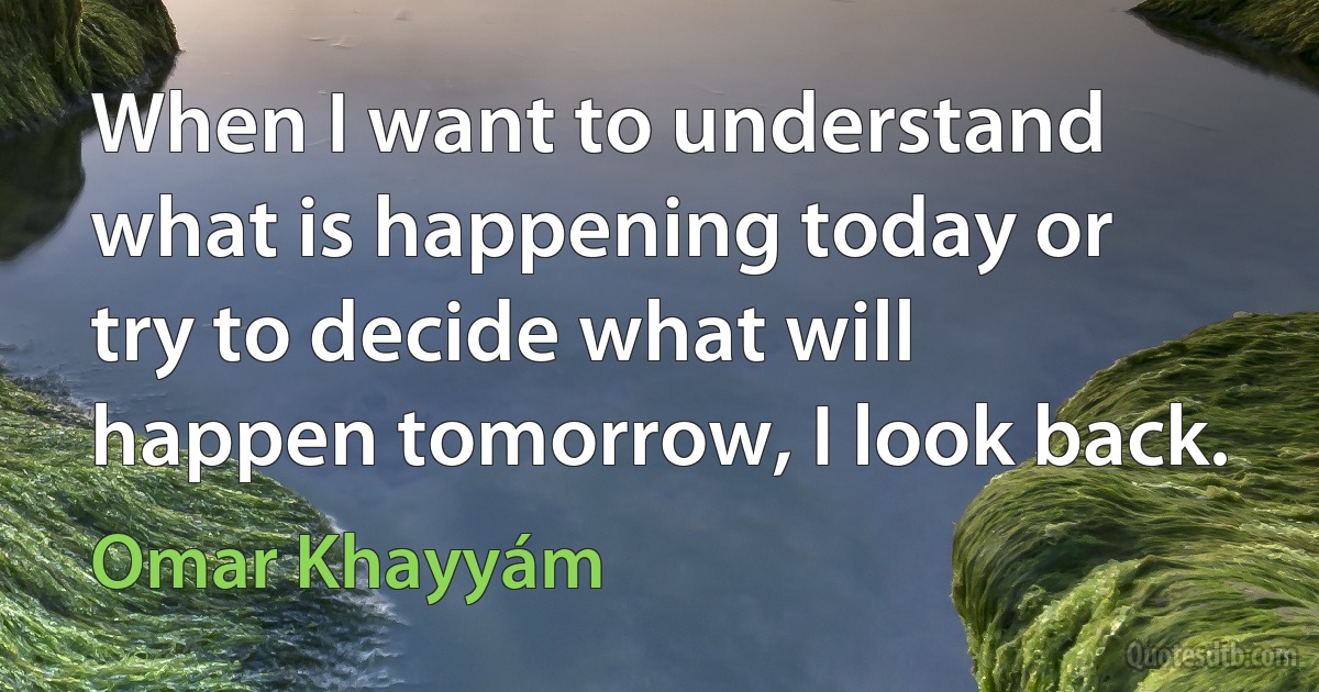 When I want to understand what is happening today or try to decide what will happen tomorrow, I look back. (Omar Khayyám)