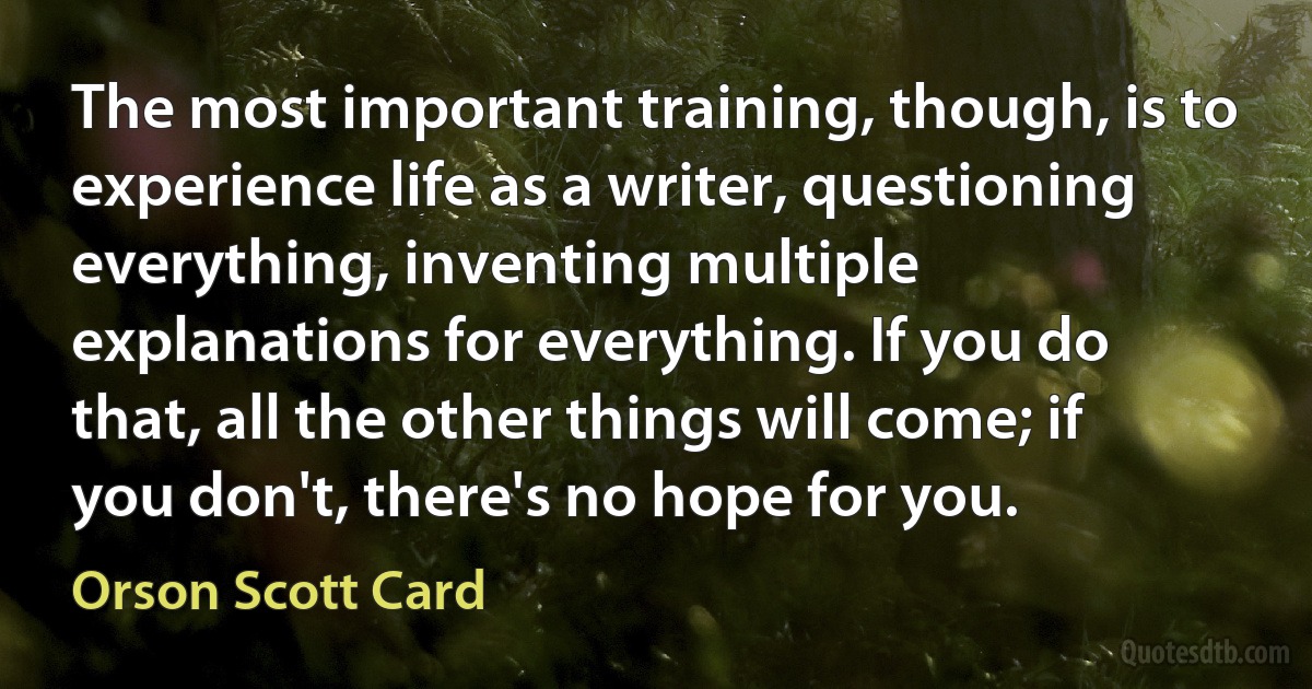 The most important training, though, is to experience life as a writer, questioning everything, inventing multiple explanations for everything. If you do that, all the other things will come; if you don't, there's no hope for you. (Orson Scott Card)