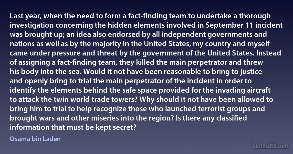 Last year, when the need to form a fact-finding team to undertake a thorough investigation concerning the hidden elements involved in September 11 incident was brought up; an idea also endorsed by all independent governments and nations as well as by the majority in the United States, my country and myself came under pressure and threat by the government of the United States. Instead of assigning a fact-finding team, they killed the main perpetrator and threw his body into the sea. Would it not have been reasonable to bring to justice and openly bring to trial the main perpetrator of the incident in order to identify the elements behind the safe space provided for the invading aircraft to attack the twin world trade towers? Why should it not have been allowed to bring him to trial to help recognize those who launched terrorist groups and brought wars and other miseries into the region? Is there any classified information that must be kept secret? (Osama bin Laden)