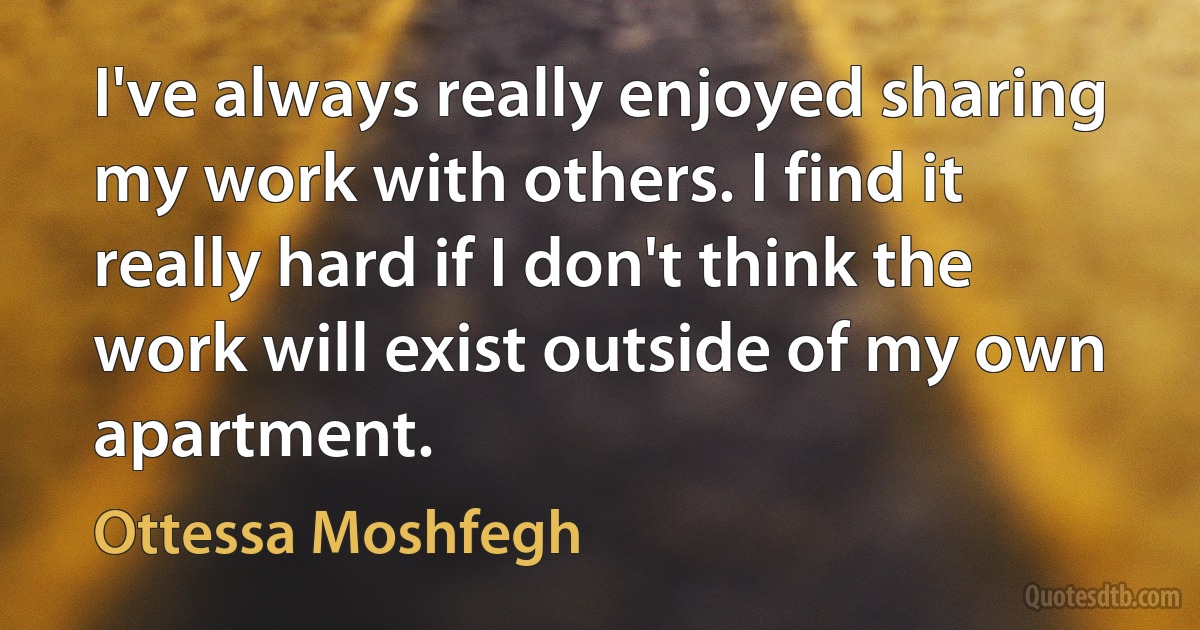 I've always really enjoyed sharing my work with others. I find it really hard if I don't think the work will exist outside of my own apartment. (Ottessa Moshfegh)