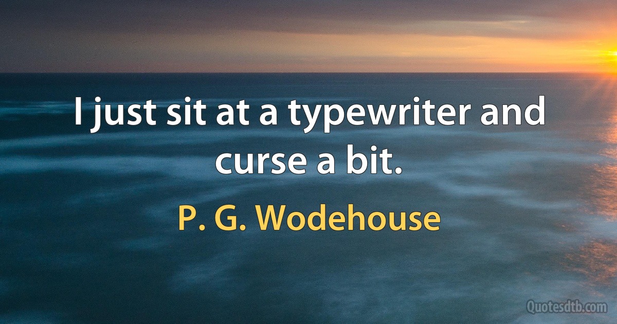 I just sit at a typewriter and curse a bit. (P. G. Wodehouse)