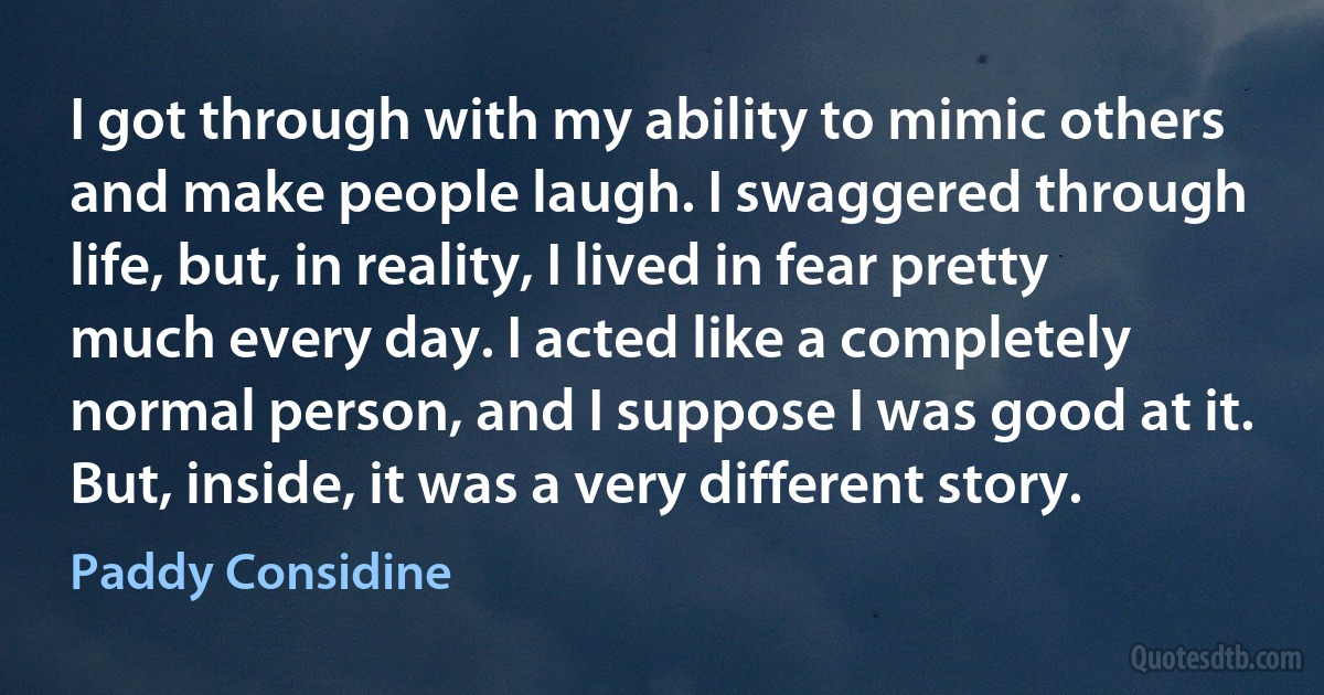 I got through with my ability to mimic others and make people laugh. I swaggered through life, but, in reality, I lived in fear pretty much every day. I acted like a completely normal person, and I suppose I was good at it. But, inside, it was a very different story. (Paddy Considine)