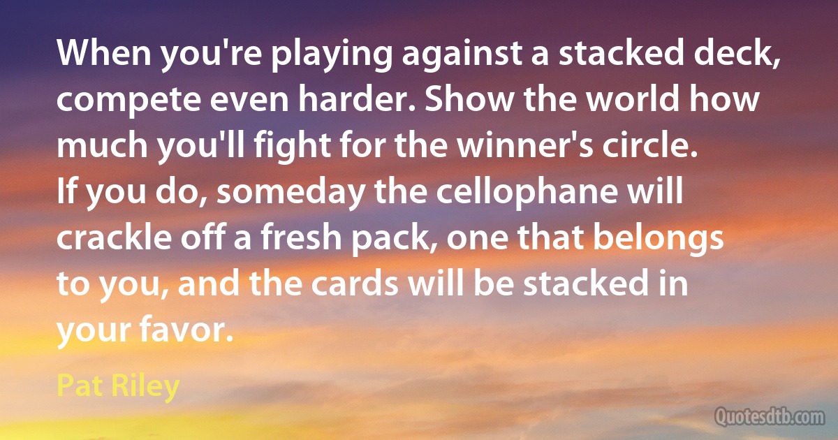 When you're playing against a stacked deck, compete even harder. Show the world how much you'll fight for the winner's circle. If you do, someday the cellophane will crackle off a fresh pack, one that belongs to you, and the cards will be stacked in your favor. (Pat Riley)