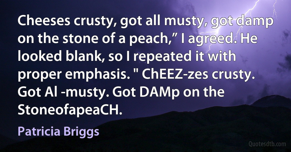 Cheeses crusty, got all musty, got damp on the stone of a peach,” I agreed. He looked blank, so I repeated it with proper emphasis. " ChEEZ-zes crusty. Got Al -musty. Got DAMp on the StoneofapeaCH. (Patricia Briggs)