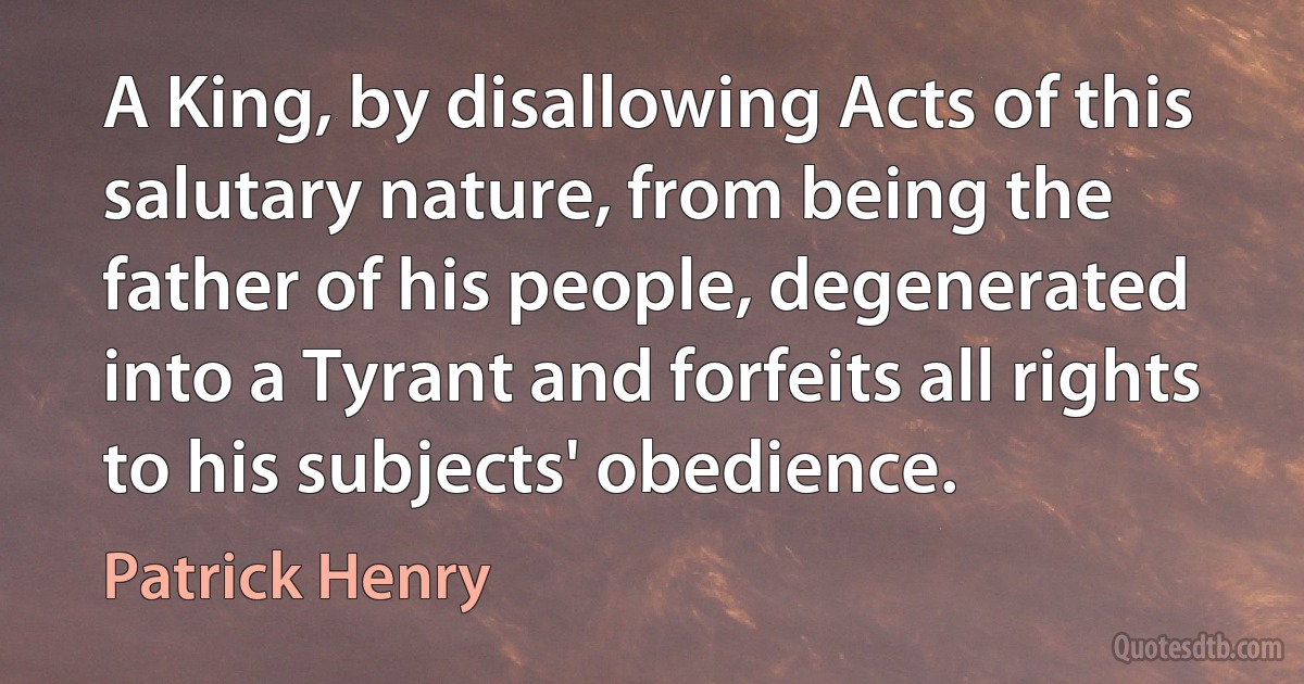 A King, by disallowing Acts of this salutary nature, from being the father of his people, degenerated into a Tyrant and forfeits all rights to his subjects' obedience. (Patrick Henry)