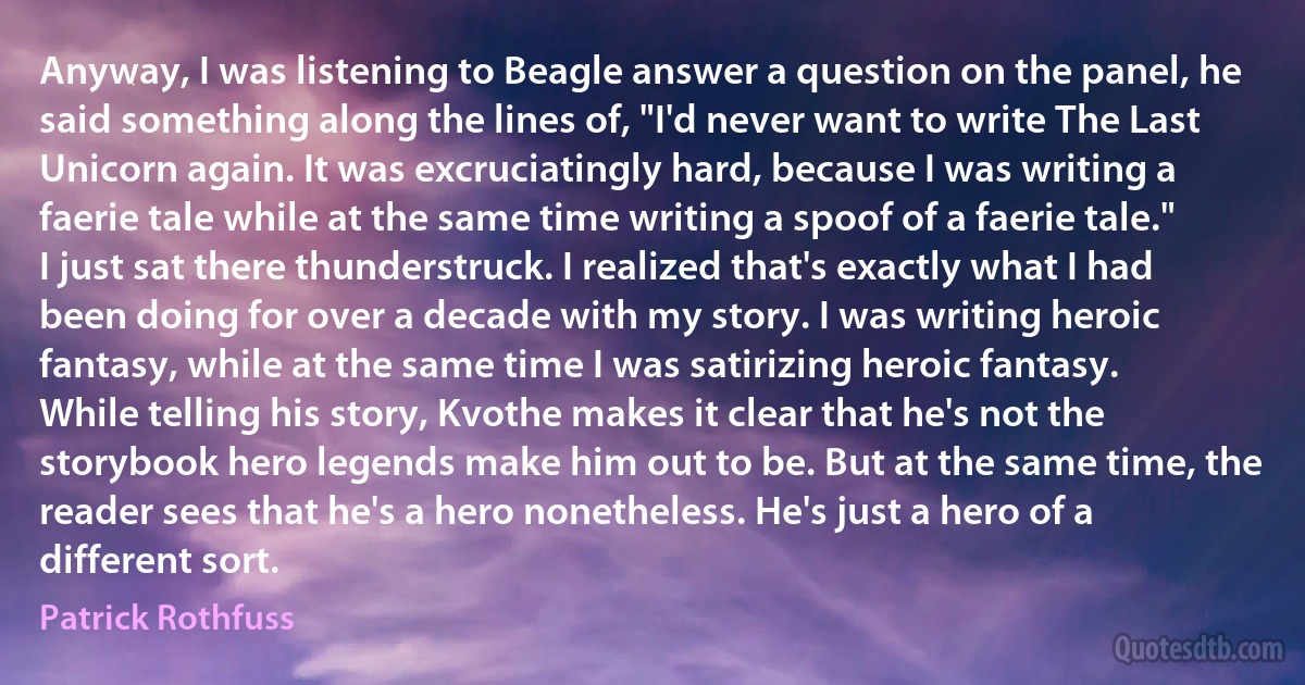 Anyway, I was listening to Beagle answer a question on the panel, he said something along the lines of, "I'd never want to write The Last Unicorn again. It was excruciatingly hard, because I was writing a faerie tale while at the same time writing a spoof of a faerie tale."
I just sat there thunderstruck. I realized that's exactly what I had been doing for over a decade with my story. I was writing heroic fantasy, while at the same time I was satirizing heroic fantasy.
While telling his story, Kvothe makes it clear that he's not the storybook hero legends make him out to be. But at the same time, the reader sees that he's a hero nonetheless. He's just a hero of a different sort. (Patrick Rothfuss)