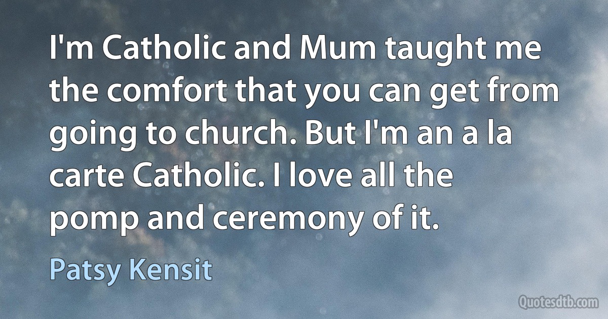 I'm Catholic and Mum taught me the comfort that you can get from going to church. But I'm an a la carte Catholic. I love all the pomp and ceremony of it. (Patsy Kensit)