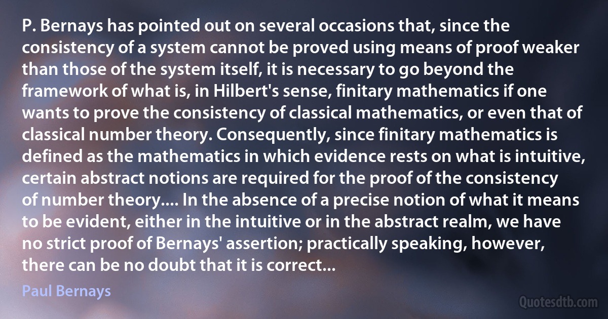 P. Bernays has pointed out on several occasions that, since the consistency of a system cannot be proved using means of proof weaker than those of the system itself, it is necessary to go beyond the framework of what is, in Hilbert's sense, finitary mathematics if one wants to prove the consistency of classical mathematics, or even that of classical number theory. Consequently, since finitary mathematics is defined as the mathematics in which evidence rests on what is intuitive, certain abstract notions are required for the proof of the consistency of number theory.... In the absence of a precise notion of what it means to be evident, either in the intuitive or in the abstract realm, we have no strict proof of Bernays' assertion; practically speaking, however, there can be no doubt that it is correct... (Paul Bernays)