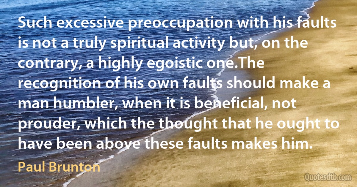 Such excessive preoccupation with his faults is not a truly spiritual activity but, on the contrary, a highly egoistic one.The recognition of his own faults should make a man humbler, when it is beneficial, not prouder, which the thought that he ought to have been above these faults makes him. (Paul Brunton)