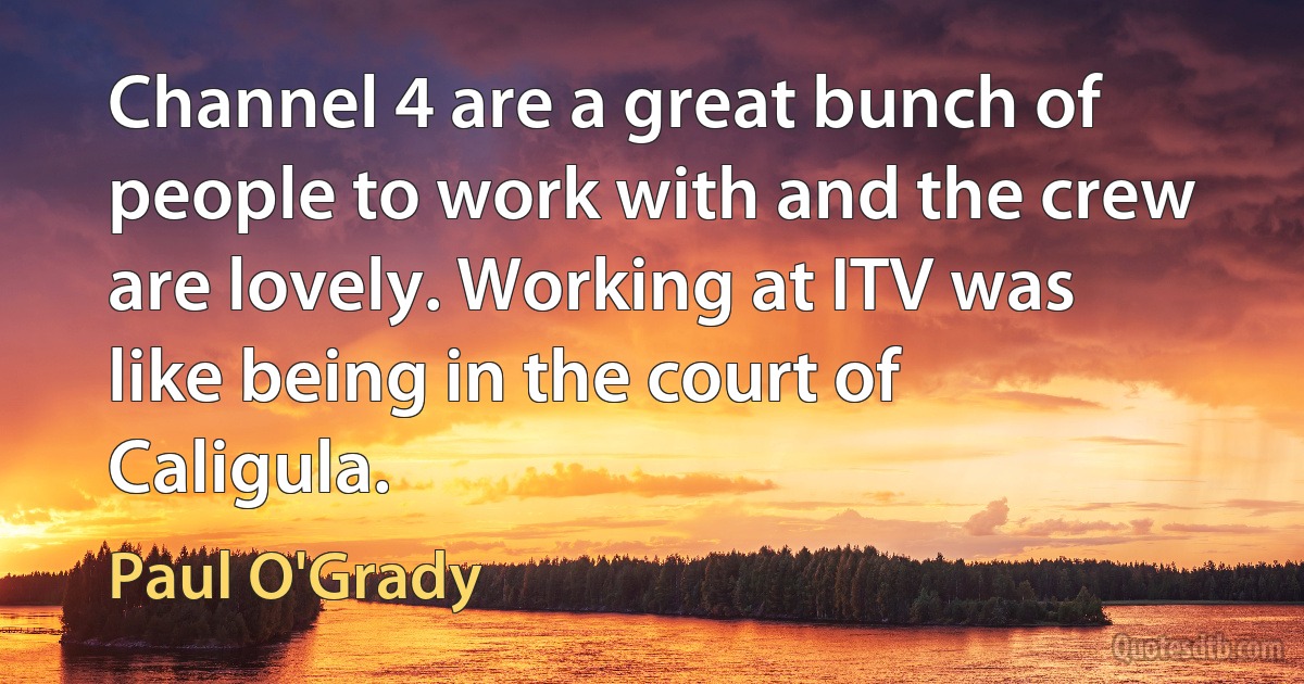 Channel 4 are a great bunch of people to work with and the crew are lovely. Working at ITV was like being in the court of Caligula. (Paul O'Grady)