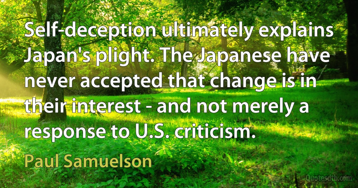 Self-deception ultimately explains Japan's plight. The Japanese have never accepted that change is in their interest - and not merely a response to U.S. criticism. (Paul Samuelson)