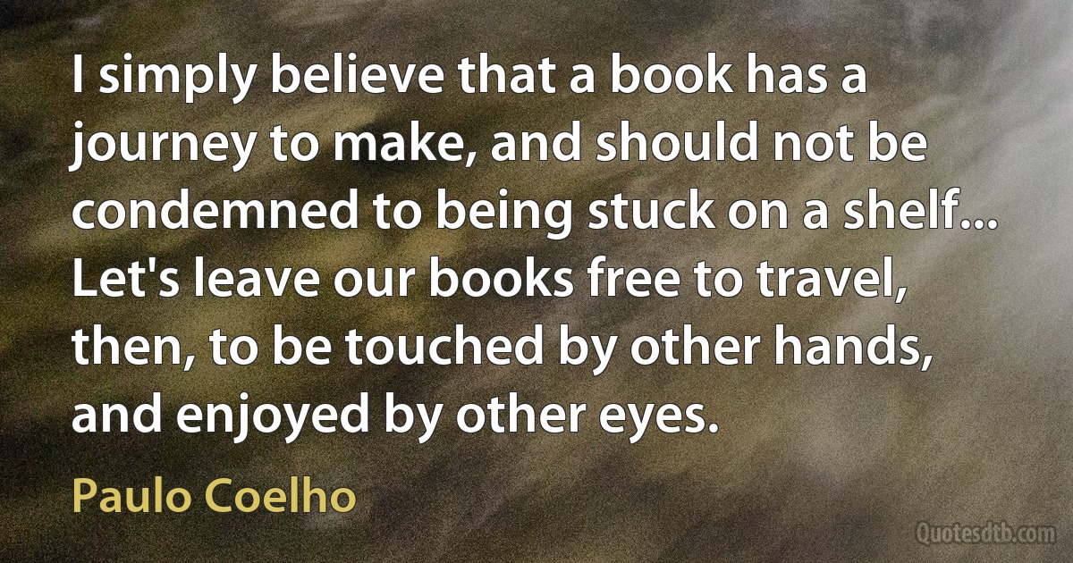 I simply believe that a book has a journey to make, and should not be condemned to being stuck on a shelf... Let's leave our books free to travel, then, to be touched by other hands, and enjoyed by other eyes. (Paulo Coelho)