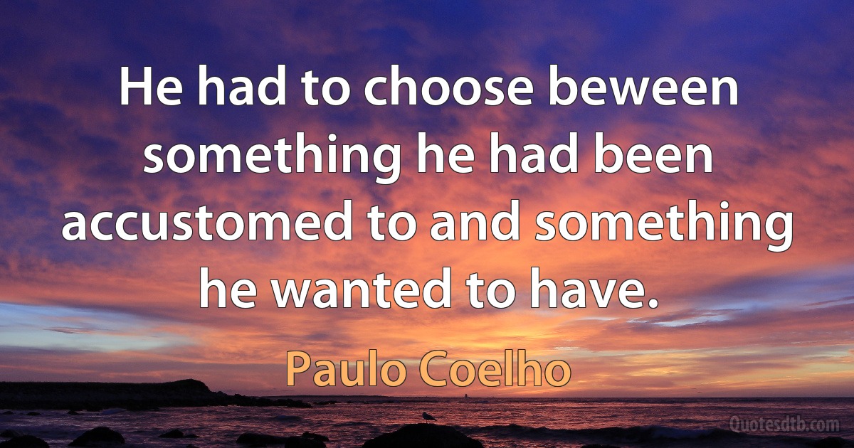 He had to choose beween something he had been accustomed to and something he wanted to have. (Paulo Coelho)