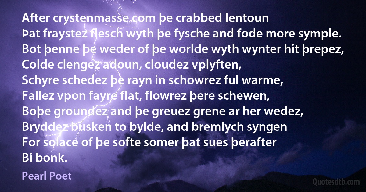 After crystenmasse com þe crabbed lentoun
Þat fraystez flesch wyth þe fysche and fode more symple.
Bot þenne þe weder of þe worlde wyth wynter hit þrepez,
Colde clengez adoun, cloudez vplyften,
Schyre schedez þe rayn in schowrez ful warme,
Fallez vpon fayre flat, flowrez þere schewen,
Boþe groundez and þe greuez grene ar her wedez,
Bryddez busken to bylde, and bremlych syngen
For solace of þe softe somer þat sues þerafter
Bi bonk. (Pearl Poet)