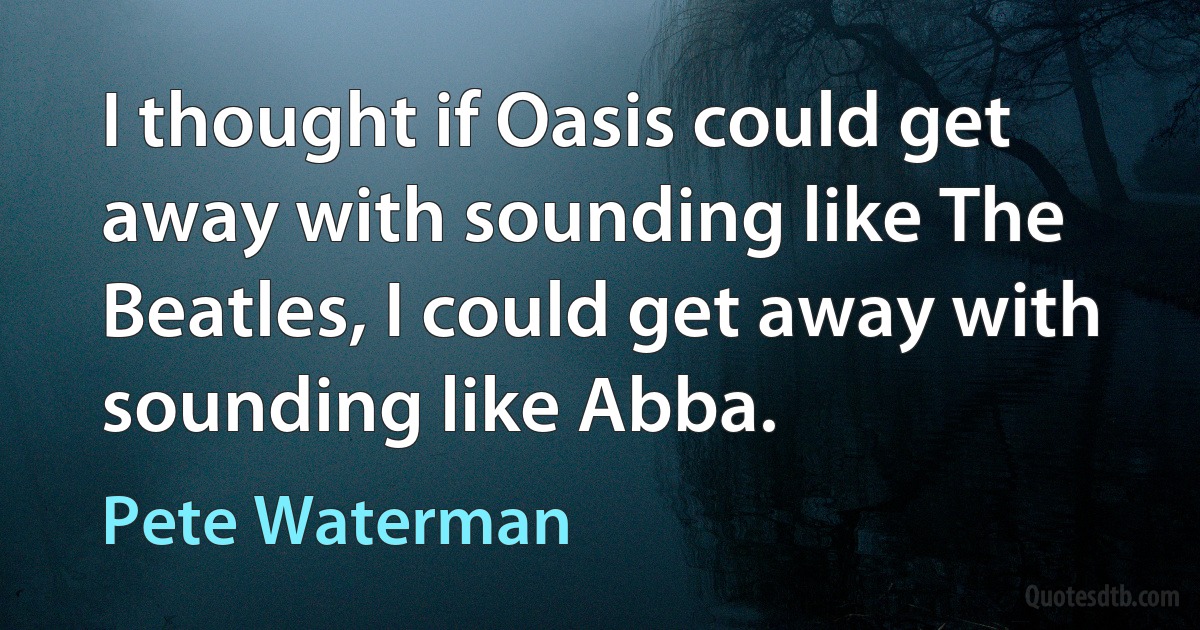 I thought if Oasis could get away with sounding like The Beatles, I could get away with sounding like Abba. (Pete Waterman)